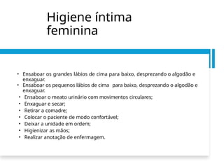 Higiene íntima
feminina
• Ensaboar os grandes lábios de cima para baixo, desprezando o algodão e
enxaguar.
• Ensaboar os pequenos lábios de cima para baixo, desprezando o algodão e
enxaguar.
• Ensaboar o meato urinário com movimentos circulares;
• Enxaguar e secar;
• Retirar a comadre;
• Colocar o paciente de modo confortável;
• Deixar a unidade em ordem;
• Higienizar as mãos;
• Realizar anotação de enfermagem.
 