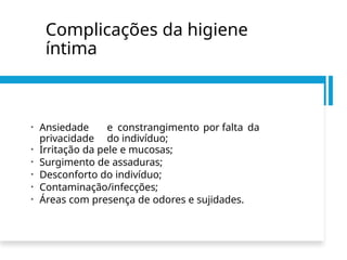 Complicações da higiene
íntima
• Ansiedade e constrangimento por falta da
privacidade do indivíduo;
• Irritação da pele e mucosas;
• Surgimento de assaduras;
• Desconforto do indivíduo;
• Contaminação/infecções;
• Áreas com presença de odores e sujidades.
 