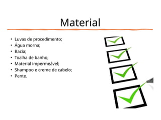 Material
• Luvas de procedimento;
• Água morna;
• Bacia;
• Toalha de banho;
• Material impermeável;
• Shampoo e creme de cabelo;
• Pente.
 