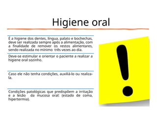 Higiene oral
É a higiene dos dentes, língua, palato e bochechas,
deve ser realizada sempre após a alimentação, com
a finalidade de remover os restos alimentares,
sendo realizada no mínimo três vezes ao dia.
Deve-se estimular e orientar o paciente a realizar a
higiene oral sozinho.
Caso ele não tenha condições, auxiliá-lo ou realiza-
la.
Condições patológicas que predispõem a irritação
e a lesão da mucosa oral: (estado de coma,
hipertermia).
 