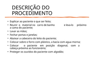 DESCRIÇÃO DO
PROCEDIMENTO
• Explicar ao paciente o que ser feito;
• Reunir o material no carro de banho e leva-lo próximo
a cama do paciente;
• Lavar as mãos;
• Fechar portas e janelas;
• Abaixar a cabeceira do leito do paciente;
• Colocar sobre o forro com plástico, a bacia com agua morna;
• Colocar o paciente em posição diagonal, com a
cabeça próxima ao funcionário;
• Proteger os ouvidos do paciente com algodão;
 