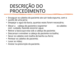 DESCRIÇÃO DO
PROCEDIMENTO
• Enxaguar os cabelos do paciente ate sair toda espuma, com o
• auxilio de uma jarra;
• Despejar a agua da bacia, quantas vezes forem necessário;
• Elevar a cabeça do paciente e espremer os cabelos
com cuidado, fazendo escorrer agua;
• Retirar a bacia que esta sob a cabeça do paciente;
• Descansar e envolver a cabeça do paciente na toalha;
• Secar os cabelos com toalha de banho ou forro;
• Pentear os cabelos do paciente;
• Lavar as mãos;
• Anotar na prescrição do paciente.
 