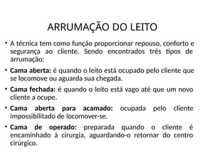 ARRUMAÇÃO DO LEITO
• A técnica tem como função proporcionar repouso, conforto e
segurança ao cliente. Sendo encontrados três tipos de
arrumação:
• Cama aberta: é quando o leito está ocupado pelo cliente que
se locomove ou aguarda sua chegada.
• Cama fechada: é quando o leito está vago até que um novo
cliente a ocupe.
• Cama aberta para acamado: ocupada pelo cliente
impossibilitado de locomover-se.
• Cama de operado: preparada quando o cliente é
encaminhado à cirurgia, aguardando-o retornar do centro
cirúrgico.
 