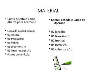 MATERIAL
• Cama Aberta e Cama
Aberta para Acamado
 Luvas de procedimento;
 03 lençóis;
 01 travesseiro;
 01 fronha;
 01 cobertor s/n;
 01 impermeável s/n;
 Pijama ou camisola.
• Cama Fechada e Cama de
Operado
 02 lençóis;
 01 travesseiro;
 01 fronha;
 01 forro s/n;
 01 cobertor s/n;
 