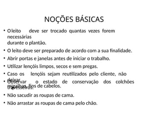 NOÇÕES BÁSICAS
• Oleito deve ser trocado quantas vezes forem
necessárias
durante o plantão.
• O leito deve ser preparado de acordo com a sua finalidade.
• Abrir portas e janelas antes de iniciar o trabalho.
• Utilizar lençóis limpos, secos e sem pregas.
• Caso os lençóis sejam reutilizados pelo cliente, não
deixar
migalhas, fios de cabelos.
• Observar o estado de conservação dos colchões
e
travesseiros.
• Não sacudir as roupas de cama.
• Não arrastar as roupas de cama pelo chão.
 