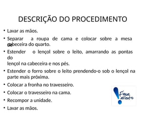 DESCRIÇÃO DO PROCEDIMENTO
• Lavar as mãos.
• Separar a roupa de cama e colocar sobre a mesa
de
cabeceira do quarto.
• Estender o lençol sobre o leito, amarrando as pontas
do
lençol na cabeceira e nos pés.
• Estender o forro sobre o leito prendendo-o sob o lençol na
parte mais próxima.
• Colocar a fronha no travesseiro.
• Colocar o travesseiro na cama.
• Recompor a unidade.
• Lavar as mãos.
 