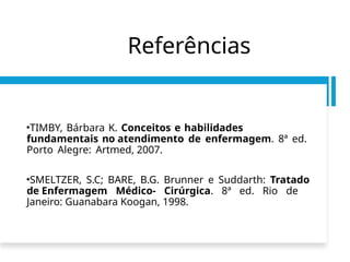 Referências
•TIMBY, Bárbara K. Conceitos e habilidades
fundamentais no atendimento de enfermagem. 8ª ed.
Porto Alegre: Artmed, 2007.
•SMELTZER, S.C; BARE, B.G. Brunner e Suddarth: Tratado
de Enfermagem Médico- Cirúrgica. 8ª ed. Rio de
Janeiro: Guanabara Koogan, 1998.
 