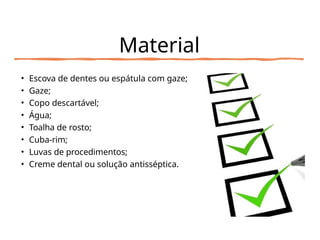 Material
• Escova de dentes ou espátula com gaze;
• Gaze;
• Copo descartável;
• Água;
• Toalha de rosto;
• Cuba-rim;
• Luvas de procedimentos;
• Creme dental ou solução antisséptica.
 