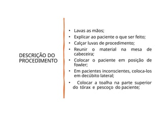 DESCRIÇÃO DO
PROCEDIMENTO
• Lavas as mãos;
• Explicar ao paciente o que ser feito;
• Calçar luvas de procedimento;
• Reunir o material na mesa de
cabeceira;
• Colocar o paciente em posição de
fowler;
• Em pacientes inconscientes, coloca-los
em decúbito lateral;
• Colocar a toalha na parte superior
do tórax e pescoço do paciente;
 