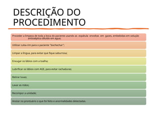 DESCRIÇÃO DO
PROCEDIMENTO
Proceder a limpeza de toda a boca do paciente usando as espátula envoltas em gazes, embebidas em solução
antisséptica diluído em agua;
Utilizar cuba-rim para o paciente "bochechar";
Limpar a língua, para evitar que fique saburrosa;
Enxugar os lábios com a toalha;
Lubrificar os lábios com AGE, para evitar rachaduras;
Retirar luvas;
Lavar as mãos;
Recompor a unidade;
Anotar no prontuário o que foi feito e anormalidades detectadas.
 