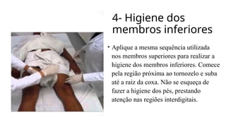 4- Higiene dos
membros inferiores
• Aplique a mesma sequência utilizada
nos membros superiores para realizar a
higiene dos membros inferiores. Comece
pela região próxima ao tornozelo e suba
até a raiz da coxa. Não se esqueça de
fazer a higiene dos pés, prestando
atenção nas regiões interdigitais.
 