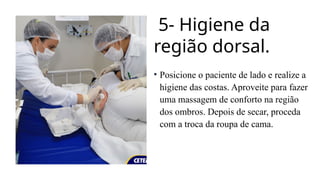 5- Higiene da
região dorsal.
• Posicione o paciente de lado e realize a
higiene das costas. Aproveite para fazer
uma massagem de conforto na região
dos ombros. Depois de secar, proceda
com a troca da roupa de cama.
 