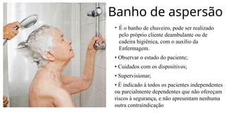 Banho de aspersão
• É o banho de chuveiro, pode ser realizado
pelo próprio cliente deambulante ou de
cadeira higiênica, com o auxílio da
Enfermagem.
• Observar o estado do paciente;
• Cuidados com os dispositivos;
• Supervisionar;
• É indicado à todos os pacientes independentes
ou parcialmente dependentes que não ofereçam
riscos à segurança, e não apresentam nenhuma
outra contraindicação.
 