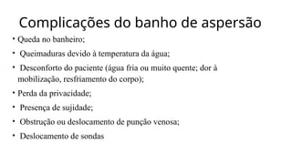 Complicações do banho de aspersão
• Queda no banheiro;
• Queimaduras devido à temperatura da água;
• Desconforto do paciente (água fria ou muito quente; dor à
mobilização, resfriamento do corpo);
• Perda da privacidade;
• Presença de sujidade;
• Obstrução ou deslocamento de punção venosa;
• Deslocamento de sondas
 