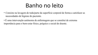 Banho no leito
• Consiste na lavagem de toda/parte da superfície corporal de forma a satisfazer as
necessidades de higiene do paciente.
• É uma intervenção autónoma de enfermagem que se constitui de extrema
importância para o bem-estar físico, psíquico e social do doente.
 