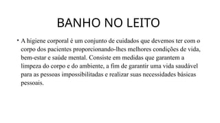 BANHO NO LEITO
• A higiene corporal é um conjunto de cuidados que devemos ter com o
corpo dos pacientes proporcionando-lhes melhores condições de vida,
bem-estar e saúde mental. Consiste em medidas que garantem a
limpeza do corpo e do ambiente, a fim de garantir uma vida saudável
para as pessoas impossibilitadas e realizar suas necessidades básicas
pessoais.
 