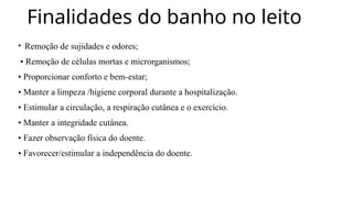 Finalidades do banho no leito
• Remoção de sujidades e odores;
• Remoção de células mortas e microrganismos;
• Proporcionar conforto e bem-estar;
• Manter a limpeza /higiene corporal durante a hospitalização.
• Estimular a circulação, a respiração cutânea e o exercício.
• Manter a integridade cutânea.
• Fazer observação física do doente.
• Favorecer/estimular a independência do doente.
 