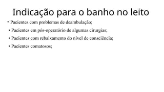 Indicação para o banho no leito
• Pacientes com problemas de deambulação;
• Pacientes em pós-operatório de algumas cirurgias;
• Pacientes com rebaixamento do nível de consciência;
• Pacientes comatosos;
 