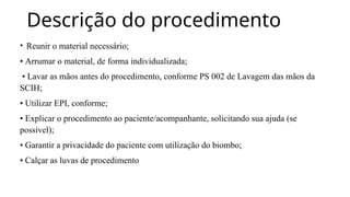 Descrição do procedimento
• Reunir o material necessário;
• Arrumar o material, de forma individualizada;
• Lavar as mãos antes do procedimento, conforme PS 002 de Lavagem das mãos da
SCIH;
• Utilizar EPI, conforme;
• Explicar o procedimento ao paciente/acompanhante, solicitando sua ajuda (se
possível);
• Garantir a privacidade do paciente com utilização do biombo;
• Calçar as luvas de procedimento
 