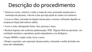 Descrição do procedimento
• Remover coxins, cobertor e soltar a roupa de cama, prestando atenção para a
contenção do paciente, a fim de evitar que haja perda de sonda e/ou cateteres;
• Lavar os olhos, iniciando do ângulo interno para o externo, utilizando algodão ou
compressa limpa (não utilizar sabão);
• Lavar o rosto, abrangendo fronte, face, pescoço e nuca;
• Realizar higiene oral conforme padronização: POP, Higiene Oral nos pacientes em
ventilação mecânica, espontânea, porém dependentes e/ou disfágicos.
• Expor MMSS e região axilar, lavar e secar;
• Despir o paciente, sem exposição desnecessária, colocando a toalha de banho nas
áreas não trabalhadas;
 