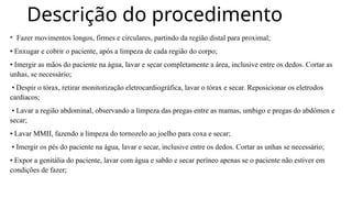 Descrição do procedimento
• Fazer movimentos longos, firmes e circulares, partindo da região distal para proximal;
• Enxugar e cobrir o paciente, após a limpeza de cada região do corpo;
• Imergir as mãos do paciente na água, lavar e secar completamente a área, inclusive entre os dedos. Cortar as
unhas, se necessário;
• Despir o tórax, retirar monitorização eletrocardiográfica, lavar o tórax e secar. Reposicionar os eletrodos
cardíacos;
• Lavar a região abdominal, observando a limpeza das pregas entre as mamas, umbigo e pregas do abdômen e
secar;
• Lavar MMII, fazendo a limpeza do tornozelo ao joelho para coxa e secar;
• Imergir os pés do paciente na água, lavar e secar, inclusive entre os dedos. Cortar as unhas se necessário;
• Expor a genitália do paciente, lavar com água e sabão e secar períneo apenas se o paciente não estiver em
condições de fazer;
 