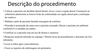 Descrição do procedimento
• Colocar o paciente em decúbito lateral direito, lavar e secar a região dorsal. Comunicar ao
enfermeiro plantonista se houver lesão de continuidade em região dorsal para a realização
do curativo;
• Hidratar a pele do paciente fazendo massagem de conforto;
• Proceder à arrumação da cama com o paciente acamado; Deixar o paciente em ambiente
confortável e a unidade em ordem;
• Certificar se o paciente esta em uso de drenos e cateteres;
• Desprezar material utilizado no expurgo; • Retirar luvas de procedimento e descartar em lixo
infectante;
• Lavar as mãos após o procedimento;
• Fazer os registros de enfermagem em prontuário.
 