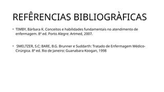 REFÊRENCIAS BIBLIOGRÀFICAS
• TIMBY, Bárbara K. Conceitos e habilidades fundamentais no atendimento de
enfermagem. 8ª ed. Porto Alegre: Artmed, 2007.
• SMELTZER, S.C; BARE, B.G. Brunner e Suddarth: Tratado de Enfermagem Médico-
Cirúrgica. 8ª ed. Rio de Janeiro: Guanabara Koogan, 1998
 
