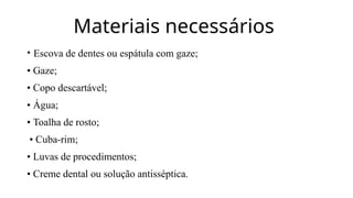 Materiais necessários
• Escova de dentes ou espátula com gaze;
• Gaze;
• Copo descartável;
• Água;
• Toalha de rosto;
• Cuba-rim;
• Luvas de procedimentos;
• Creme dental ou solução antisséptica.
 