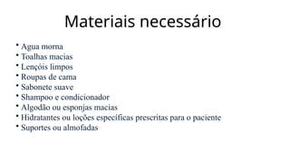 Materiais necessário
• Agua morna
• Toalhas macias
• Lençóis limpos
• Roupas de cama
• Sabonete suave
• Shampoo e condicionador
• Algodão ou esponjas macias
• Hidratantes ou loções específicas prescritas para o paciente
• Suportes ou almofadas
 