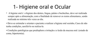 1- Higiene oral e Ocular
• A higiene oral é a higiene dos dentes, língua, palato e bochechas, deve ser realizada
sempre após a alimentação, com a finalidade de remover os restos alimentares, sendo
realizada no mínimo três vezes ao dia.
• Deve-se estimular e orientar o paciente a realizar a higiene oral sozinho, Caso ele não
tenha condições, auxiliá-lo ou realiza-la.
• Condições patológicas que predispõem a irritação e a lesão da mucosa oral: (estado de
coma, hipertermia).
 