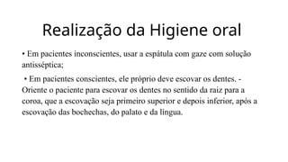 Realização da Higiene oral
• Em pacientes inconscientes, usar a espátula com gaze com solução
antisséptica;
• Em pacientes conscientes, ele próprio deve escovar os dentes. -
Oriente o paciente para escovar os dentes no sentido da raiz para a
coroa, que a escovação seja primeiro superior e depois inferior, após a
escovação das bochechas, do palato e da língua.
 