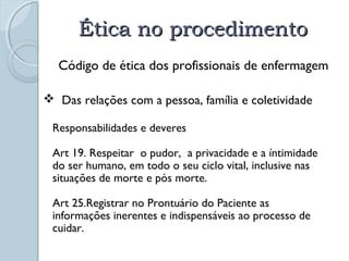 ÉÉttiiccaa nnoo pprroocceeddiimmeennttoo 
Código de ética dos profissionais de enfermagem 
 Das relações com a pessoa, família e coletividade 
Responsabilidades e deveres 
Art 19. Respeitar o pudor, a privacidade e a íntimidade 
do ser humano, em todo o seu ciclo vital, inclusive nas 
situações de morte e pós morte. 
Art 25.Registrar no Prontuário do Paciente as 
informações inerentes e indispensáveis ao processo de 
cuidar. 
 