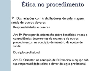 ÉÉttiiccaa nnoo pprroocceeddiimmeennttoo 
 Das relações com trabalhadores de enfermagem, 
saúde d e o u t r o s d e v e r e s 
Responsabilidades e deveres 
Art 39. Participar da orientação sobre benefícios, riscos e 
conseqüências decorrentes de exames e de outros 
procedimentos, na condição de membro da equipe de 
saúde. 
Do sigilo profissional 
Art 83. Orientar, na condição de Enfermeiro, a equipe sob 
sua responsabilidade sobre o dever do sigilo profissional. 
 