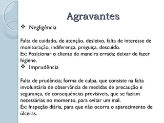 AAggrraavvaanntteess 
 Negligência 
Falta de cuidado, de atenção, desleixo, falta de interesse de 
monitoração, indiferença, preguiça, descuido. 
Ex: Posicionar o cliente de maneira errada; deixar de fazer 
higiene. 
 Imprudência 
Falta de prudência; forma de culpa, que consiste na falta 
involuntária de observância de medidas de precaução e 
segurança, de consequências previsíveis, que se faziam 
necessárias no momento, para evitar um mal. 
Ex: Inspeção diária, para que não ocorra o aparecimento de 
úlceras. 
 