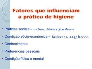 Fatores que influenciam 
a prática de higiene 
• Práticas sociais – c ultura , há bito s fam ilia re s 
• Condição sócio-econômica – lim ita ç õ e s , a d a p ta ç õ e s . 
• Conhecimento 
• Preferências pessoais 
• Condição física e mental 
 