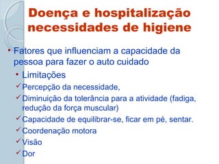 Doença e hospitalização 
necessidades de higiene 
• Fatores que influenciam a capacidade da 
pessoa para fazer o auto cuidado 
• Limitações 
Percepção da necessidade, 
Diminuição da tolerância para a atividade (fadiga, 
redução da força muscular) 
Capacidade de equilibrar-se, ficar em pé, sentar. 
Coordenação motora 
Visão 
Dor 
 