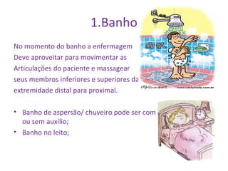 1.Banho 
No momento do banho a enfermagem 
Deve aproveitar para movimentar as 
Articulações do paciente e massagear 
seus membros inferiores e superiores da 
extremidade distal para proximal. 
• Banho de aspersão/ chuveiro pode ser com 
ou sem auxílio; 
• Banho no leito; 
 
