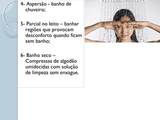 4- Aspersão - banho de 
chuveiro; 
5- Parcial no leito – banhar 
regiões que provocam 
desconforto quando ficam 
sem banho; 
6- Banho seco – 
Compressas de algodão 
umidecidas com solução 
de limpeza sem enxague. 
 