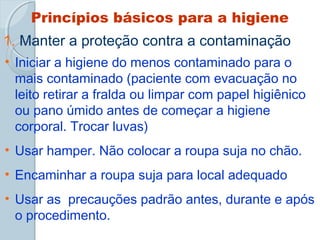 Princípios básicos para a higiene 
1. Manter a proteção contra a contaminação 
• Iniciar a higiene do menos contaminado para o 
mais contaminado (paciente com evacuação no 
leito retirar a fralda ou limpar com papel higiênico 
ou pano úmido antes de começar a higiene 
corporal. Trocar luvas) 
• Usar hamper. Não colocar a roupa suja no chão. 
• Encaminhar a roupa suja para local adequado 
• Usar as precauções padrão antes, durante e após 
o procedimento. 
 