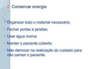 2. Conservar energia 
• Organizar todo o material necessário 
• Fechar portas e janelas. 
• Usar água morna 
• Manter o paciente coberto. 
• Não demorar na realização do cuidado para 
não cansar o paciente. 
 