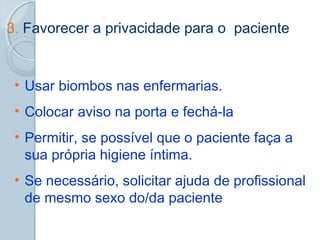 3. Favorecer a privacidade para o paciente 
• Usar biombos nas enfermarias. 
• Colocar aviso na porta e fechá-la 
• Permitir, se possível que o paciente faça a 
sua própria higiene íntima. 
• Se necessário, solicitar ajuda de profissional 
de mesmo sexo do/da paciente 
 