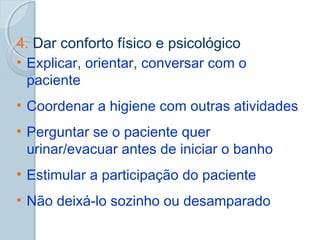 4. Dar conforto físico e psicológico 
• Explicar, orientar, conversar com o 
paciente 
• Coordenar a higiene com outras atividades 
• Perguntar se o paciente quer 
urinar/evacuar antes de iniciar o banho 
• Estimular a participação do paciente 
• Não deixá-lo sozinho ou desamparado 
 