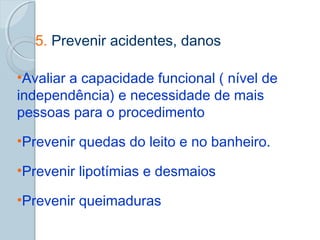 5. Prevenir acidentes, danos 
•Avaliar a capacidade funcional ( nível de 
independência) e necessidade de mais 
pessoas para o procedimento 
•Prevenir quedas do leito e no banheiro. 
•Prevenir lipotímias e desmaios 
•Prevenir queimaduras 
 