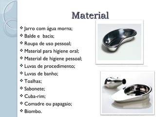 MMaatteerriiaall 
 Jarro com água morna; 
 Balde e bacia; 
 Roupa de uso pessoal; 
 Material para higiene oral; 
 Material de higiene pessoal; 
 Luvas de procedimento; 
 Luvas de banho; 
 Toalhas; 
 Sabonete; 
 Cuba-rim; 
 Comadre ou papagaio; 
 Biombo. 
http://www.medilart.com.br/product_info.php?cPath=53&products_id=261&osCsid=vpj4fghllfv31u11qmdon33aj6 
http://www.gino.com.br/materialhospitalar/produtos-11.html 
 