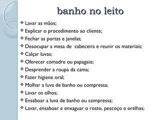 bbaannhhoo nnoo lleeiittoo 
 Lavar as mãos; 
 Explicar o procedimento ao cliente; 
 Fechar as portas e janelas; 
 Desocupar a mesa de cabeceira e reunir os materiais; 
 Calçar luvas; 
Oferecer comadre ou papagaio; 
 Desprender a roupa da cama; 
 Fazer higiene oral; 
 Molhar a luva de banho ou compressa; 
 Lavar os olhos; 
 Ensaboar a luva de banho ou compressa; 
 Lavar, ensaboar e enxaguar o rosto, pescoço e orelhas; 
 