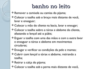 bbaannhhoo nnoo lleeiittoo 
 Remover a camisola ou camisa do pijama; 
 Colocar a toalha sob o braço mais distante de você, 
lavar e enxaguar; 
 Colocar a mão do cliente na bacia, lavar e enxugar; 
 Colocar a toalha sobre o tórax e abdome do cliente, 
afastando o lençol até o púbis; 
 Erguer a toalha com uma das mãos e com a outra lavar 
e enxaguar o tórax e abdome em movimentos 
circulares; 
 Enxugar e verificar as condições da pele e mamas; 
 Cobrir com lençol o tórax e abdome, retirando a 
toalha; 
 Retirar a calça do pijama; 
 Colocar a toalha sob a perna mais distante de você, 
lavar e enxaguar a perna e a coxa; 
 