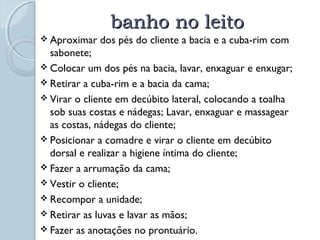 bbaannhhoo nnoo lleeiittoo 
 Aproximar dos pés do cliente a bacia e a cuba-rim com 
sabonete; 
 Colocar um dos pés na bacia, lavar, enxaguar e enxugar; 
 Retirar a cuba-rim e a bacia da cama; 
 Virar o cliente em decúbito lateral, colocando a toalha 
sob suas costas e nádegas; Lavar, enxaguar e massagear 
as costas, nádegas do cliente; 
 Posicionar a comadre e virar o cliente em decúbito 
dorsal e realizar a higiene íntima do cliente; 
 Fazer a arrumação da cama; 
 Vestir o cliente; 
 Recompor a unidade; 
 Retirar as luvas e lavar as mãos; 
 Fazer as anotações no prontuário. 
 