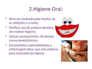 2.Higiene Oral: 
• Deve ser realizada pela manhã, após 
as refeições e a noite; 
• Verificar uso de prótese dentária, se 
sim realizar higiene; 
• Utilizar escova/similar, fio dental, 
creme dental/similar; 
• Em pacientes impossibilitados a 
enfermagem deve usar anti-sépticos 
para realização da higiene. 
 