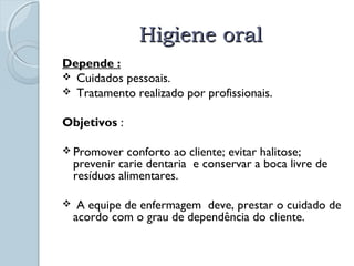 HHiiggiieennee oorraall 
Depende : 
 Cuidados pessoais. 
 Tratamento realizado por profissionais. 
Objetivos : 
Promover conforto ao cliente; evitar halitose; 
prevenir carie dentaria e conservar a boca livre de 
resíduos alimentares. 
 A equipe de enfermagem deve, prestar o cuidado de 
acordo com o grau de dependência do cliente. 
 
