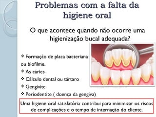 PPrroobblleemmaass ccoomm aa ffaallttaa ddaa 
hhiiggiieennee oorraall 
O que acontece quando não ocorre uma 
higienização bucal adequada? 
 Formação de placa bacteriana 
ou biofilme. 
 As cáries 
 Cálculo dental ou tártaro 
 Gengivite 
 Periodentite ( doença da gengiva) 
http://www.dentaq.com.br/page_1239722474437.html acesso em 26/08/10 as 15:59 
Uma higiene oral satisfatória contribui para minimizar os riscos 
de complicações e o tempo de internação do cliente. 
 